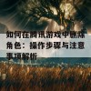 如何在腾讯游戏中删除角色：操作步骤与注意事项解析