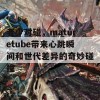 老少对碰，maturetube带来心跳瞬间和世代差异的奇妙碰撞