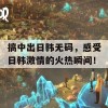 搞中出日韩无码，感受日韩激情的火热瞬间！