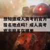 想知道成人高考的官方报名地点吗？成人高考官方报名在哪里