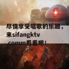 尽情享受唱歌的乐趣，来sifangktv.comm看看吧！