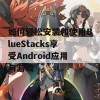 如何轻松安装和使用BlueStacks享受Android应用与游戏