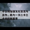 中日韩加强文化交流与合作，助力一卡二卡三卡四的新篇章