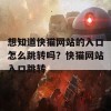 想知道快猫网站的入口怎么跳转吗？快猫网站入口跳转