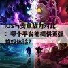 iOS与安卓战力对比：哪个平台能提供更强游戏体验？