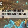 战三国RPG最强角色组合推荐与提升技巧解析