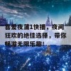 喜爱夜蒲1快播，夜间狂欢的绝佳选择，带你畅游无限乐趣！