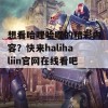 想看哈哩哈哩的精彩内容？快来halihaliin官网在线看吧！