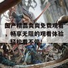 国产精品爽爽免费观看，畅享无阻的观看体验，轻松看不停！