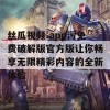 丝瓜视频.app污免费破解版官方版让你畅享无限精彩内容的全新体验