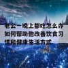 老公一晚上都吃怎么办如何帮助他改善饮食习惯和健康生活方式