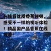 在线看优质香蕉视频，感受不一样的视听体验！精品国产品香蕉在线观看！