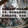 亚洲精品国产精品乱码不卡，带你体验最新的亚洲精品内容，尽享无缝观影乐趣！