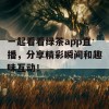 一起看看绿茶app直播，分享精彩瞬间和趣味互动！