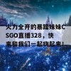 火力全开的暴躁妹妹CSGO直播328，快来和我们一起嗨起来！