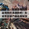 让我们一起畅游国产精品视频的浪潮网吧！无码专区国产精品视频浪潮网