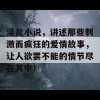 淫乱小说，讲述那些刺激而疯狂的爱情故事，让人欲罢不能的情节尽在其中！