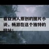 看亚洲人原创的图片小说，畅游在这个独特的网站！