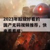 2023年超级好看的国产无码视频推荐，快来看看吧！