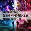 jagnexsmax在日本HD的奇妙之旅与精彩体验分享