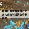 韩国日本中国美国产的文化交流与经济合作新篇章