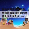 国内优质资源聚集地，给你带来无限可能的精品久久久久久久coent