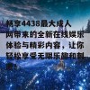 畅享4438最大成人网带来的全新在线娱乐体验与精彩内容，让你轻松享受无限乐趣和刺激！