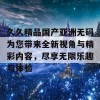 久久精品国产亚洲无码为您带来全新视角与精彩内容，尽享无限乐趣与体验