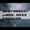 破解柚子视频黄软件app破解版，畅享高清影视乐趣无极限