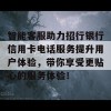 智能客服助力招行银行信用卡电话服务提升用户体验，带你享受更贴心的服务体验！