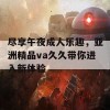 尽享午夜成人乐趣，亚洲精品va久久带你进入新体验