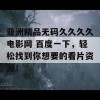 亚洲精品无码久久久久电影网 百度一下，轻松找到你想要的看片资源！