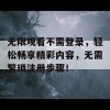 无限观看不需登录，轻松畅享精彩内容，无需繁琐注册步骤！