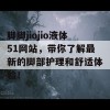 脚脚jiojio液体51网站，带你了解最新的脚部护理和舒适体验！