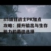 85级狂战士PK加点攻略：提升输出与生存能力的最佳选择