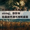 热追踪，久久视热zhuixing，带你体验最新热潮与视听盛宴！