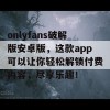 onlyfans破解版安卓版，这款app可以让你轻松解锁付费内容，尽享乐趣！