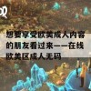 想要享受欧美成人内容的朋友看过来——在线欧美区成人无码