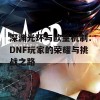 深渊光环与欧皇机制：DNF玩家的荣耀与挑战之路