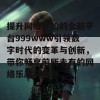 提升网络体验的全新平台999www引领数字时代的变革与创新，带你畅享前所未有的网络乐趣与便利