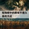 短视频中的那些不堪入目的污点