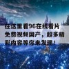 在这里看96在线看片免费视频国产，超多精彩内容等你来发现！