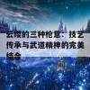 云缨的三种枪意：技艺传承与武道精神的完美结合