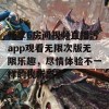 畅享6房间视频直播污app观看无限次版无限乐趣，尽情体验不一样的视听盛宴