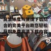 高清晰度与便捷下载结合的完美平台助您轻松获取免费高清下载内容