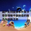 国产无码亚洲毛片金沙带你领略中国制造的魅力与创新之旅