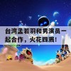 台湾孟若羽和男演员一起合作，火花四溅！