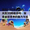 推荐2023年好玩的大型3D网络游戏，探索虚拟世界的魅力与乐趣