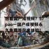 想看国产成视频？57pao一国产成视频永久免费等你来体验！