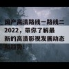 国产高清路线一路线二2022，带你了解最新的高清影视发展动态和趋势！